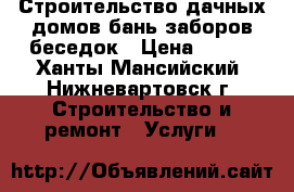 Строительство дачных домов,бань,заборов,беседок › Цена ­ 500 - Ханты-Мансийский, Нижневартовск г. Строительство и ремонт » Услуги   